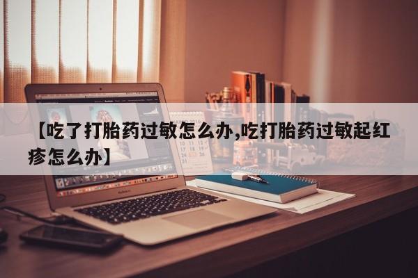 米非司酮片在线下单药店【吃了打胎药过敏怎么办,吃打胎药过敏起红疹怎么办】