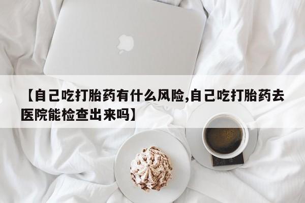 米非司酮片在线下单药店【自己吃打胎药有什么风险,自己吃打胎药去医院能检查出来吗】