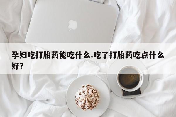 米非司酮片在线下单药店孕妇吃打胎药能吃什么.吃了打胎药吃点什么好？
