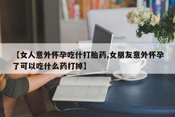 米非司酮片在线下单药店【女人意外怀孕吃什打胎药,女朋友意外怀孕了可以吃什么药打掉】