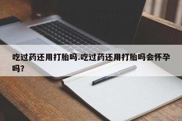 米非司酮片在线下单药店吃过药还用打胎吗.吃过药还用打胎吗会怀孕吗？