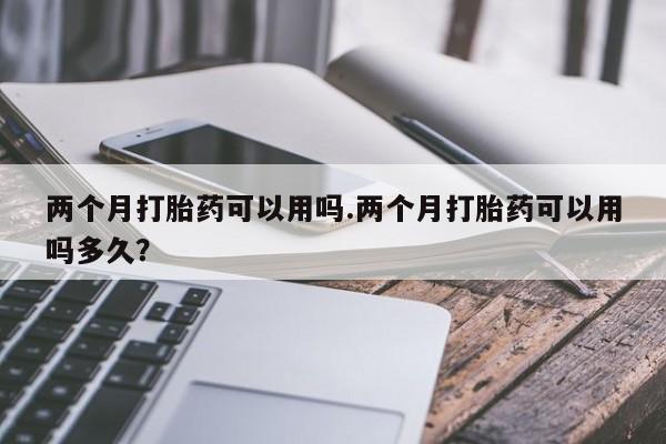 米非司酮片在线下单药店两个月打胎药可以用吗.两个月打胎药可以用吗多久？