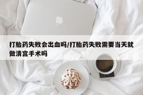 米非司酮片在线下单药店打胎药失败会出血吗/打胎药失败需要当天就做清宫手术吗