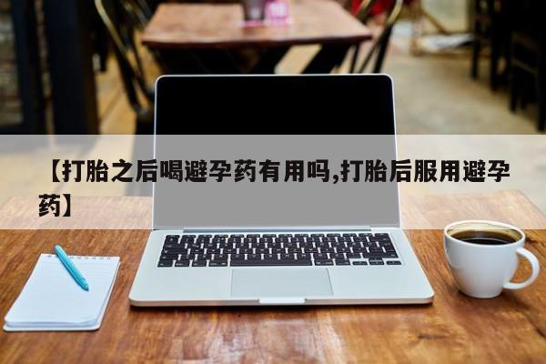 米非司酮片在线下单药店【打胎之后喝避孕药有用吗,打胎后服用避孕药】