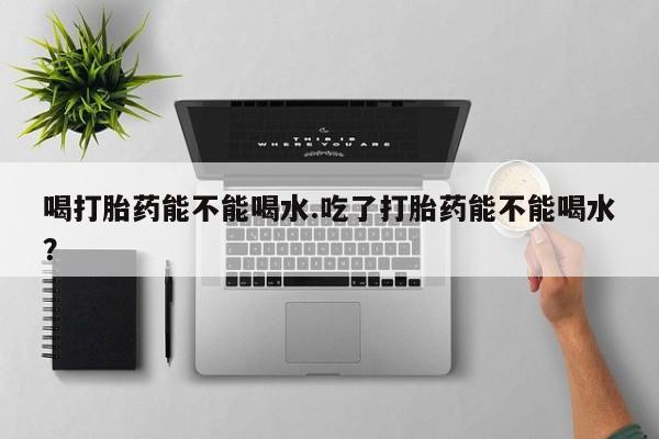 米非司酮片在线下单药店喝打胎药能不能喝水.吃了打胎药能不能喝水？