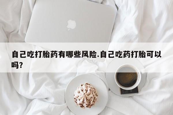 米非司酮片在线下单药店自己吃打胎药有哪些风险.自己吃药打胎可以吗？