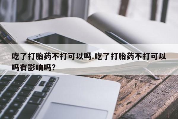 米非司酮片在线下单药店吃了打胎药不打可以吗.吃了打胎药不打可以吗有影响吗？