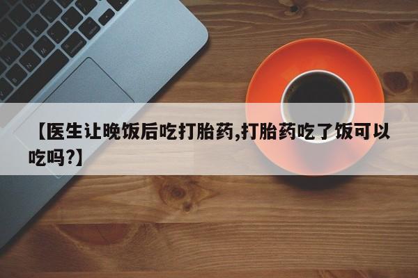 米非司酮片在线下单药店【医生让晚饭后吃打胎药,打胎药吃了饭可以吃吗?】