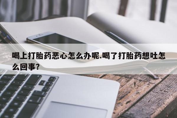 米非司酮片在线下单药店喝上打胎药恶心怎么办呢.喝了打胎药想吐怎么回事？