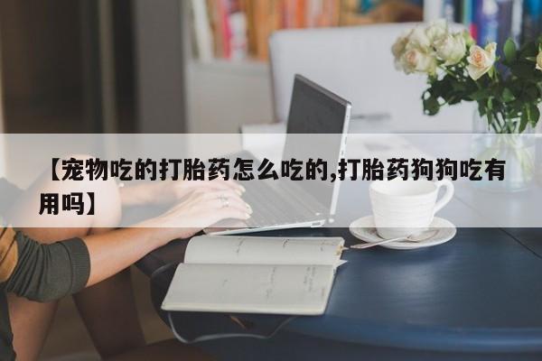 米非司酮片在线下单药店【宠物吃的打胎药怎么吃的,打胎药狗狗吃有用吗】