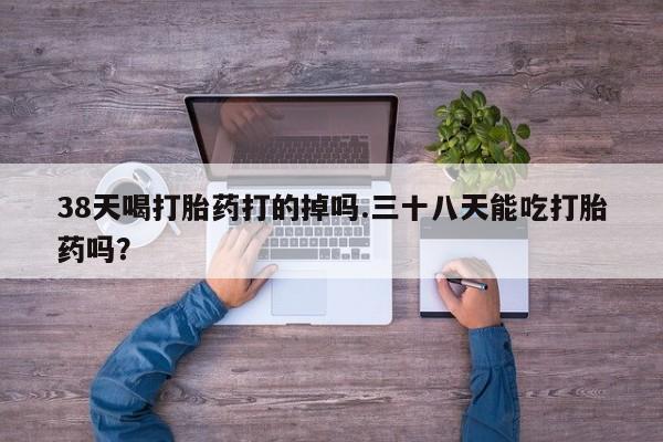 米非司酮片在线下单药店38天喝打胎药打的掉吗.三十八天能吃打胎药吗？