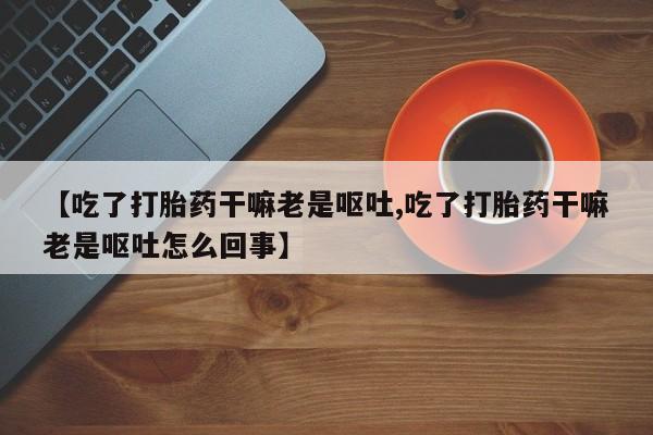 米非司酮片在线下单药店【吃了打胎药干嘛老是呕吐,吃了打胎药干嘛老是呕吐怎么回事】