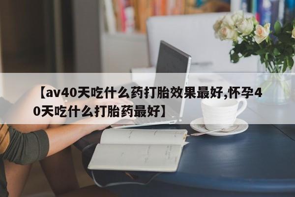 米非司酮片在线下单药店【av40天吃什么药打胎效果最好,怀孕40天吃什么打胎药最好】