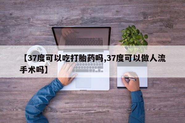 米非司酮片在线下单药店【37度可以吃打胎药吗,37度可以做人流手术吗】