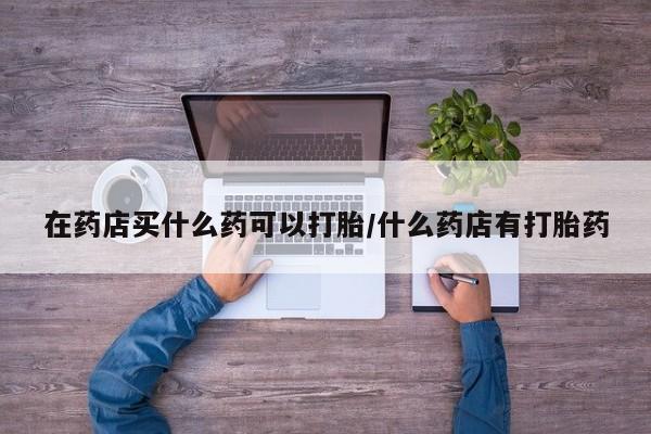 米非司酮片在线下单药店在药店买什么药可以打胎/什么药店有打胎药
