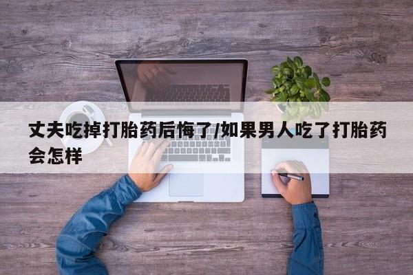 米非司酮片在线下单药店丈夫吃掉打胎药后悔了/如果男人吃了打胎药会怎样