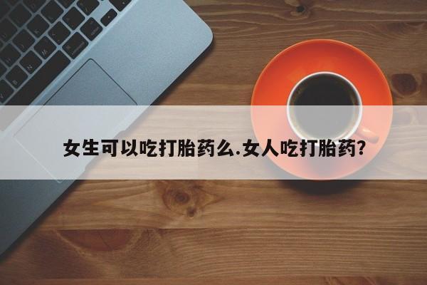 米非司酮片在线下单药店女生可以吃打胎药么.女人吃打胎药？
