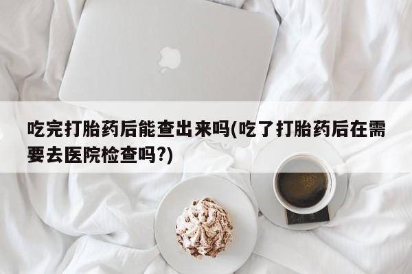 米非司酮片在线下单药店吃完打胎药后能查出来吗(吃了打胎药后在需要去医院检查吗?)