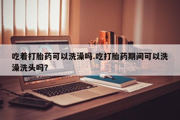 米非司酮片在线下单药店吃着打胎药可以洗澡吗.吃打胎药期间可以洗澡洗头吗？