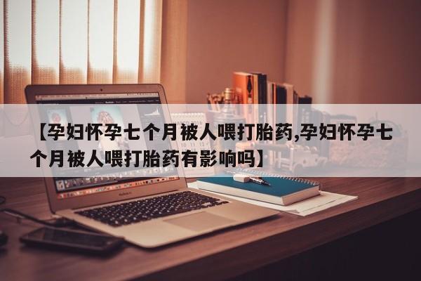 米非司酮片在线下单药店【孕妇怀孕七个月被人喂打胎药,孕妇怀孕七个月被人喂打胎药有影响吗】