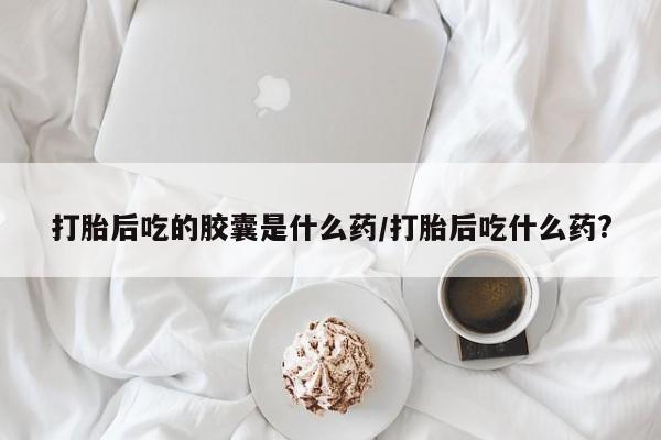 米非司酮片在线下单药店打胎后吃的胶囊是什么药/打胎后吃什么药?
