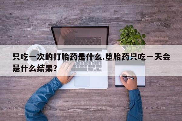 米非司酮片在线下单药店只吃一次的打胎药是什么.堕胎药只吃一天会是什么结果？