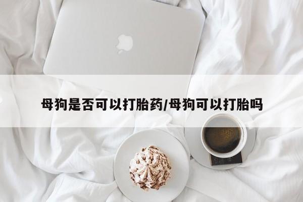 米非司酮片在线下单药店母狗是否可以打胎药/母狗可以打胎吗