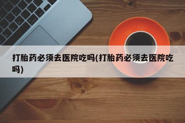 米非司酮片在线下单药店打胎药必须去医院吃吗(打胎药必须去医院吃吗)