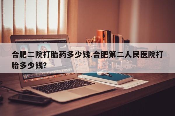米非司酮片在线下单药店合肥二院打胎药多少钱.合肥第二人民医院打胎多少钱？