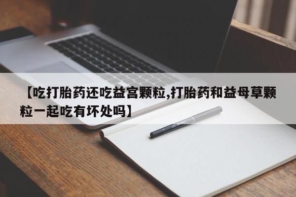 米非司酮片在线下单药店【吃打胎药还吃益宫颗粒,打胎药和益母草颗粒一起吃有坏处吗】