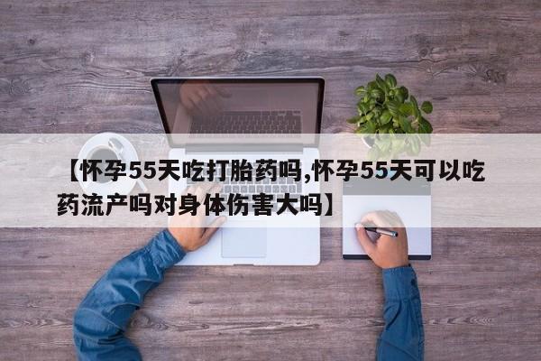 米非司酮片在线下单药店【怀孕55天吃打胎药吗,怀孕55天可以吃药流产吗对身体伤害大吗】