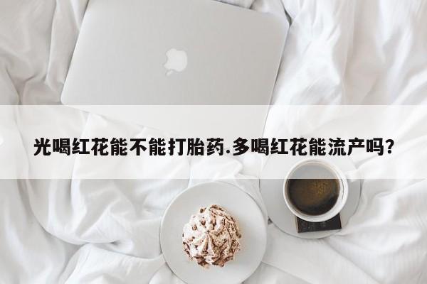 米非司酮片在线下单药店光喝红花能不能打胎药.多喝红花能流产吗？