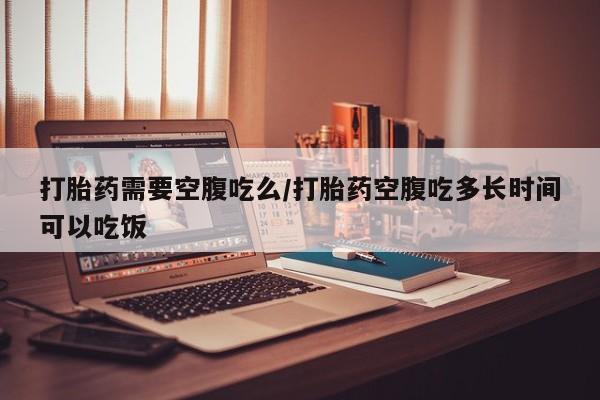 米非司酮片在线下单药店打胎药需要空腹吃么/打胎药空腹吃多长时间可以吃饭