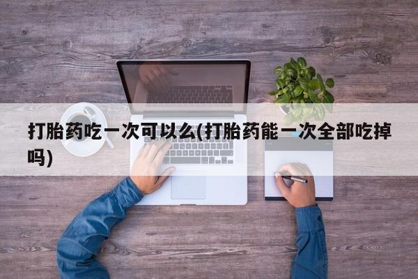 米非司酮片在线下单药店打胎药吃一次可以么(打胎药能一次全部吃掉吗)
