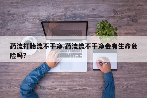 米非司酮片在线下单药店药流打胎流不干净.药流流不干净会有生命危险吗？