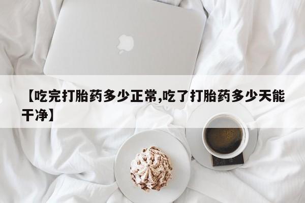 米非司酮片在线下单药店【吃完打胎药多少正常,吃了打胎药多少天能干净】