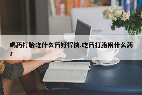米非司酮片在线下单药店喝药打胎吃什么药好得快.吃药打胎用什么药？