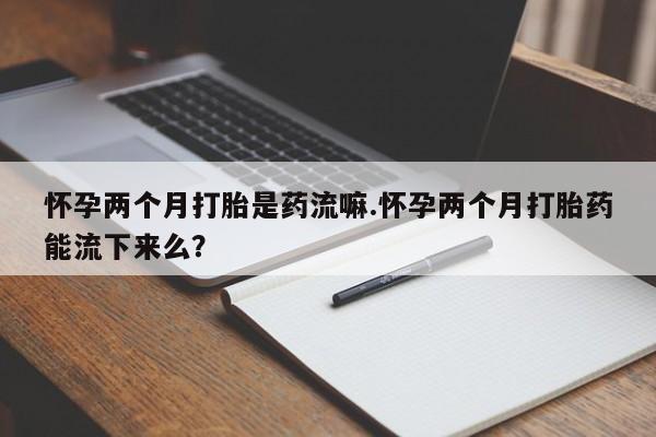米非司酮片在线下单药店怀孕两个月打胎是药流嘛.怀孕两个月打胎药能流下来么？