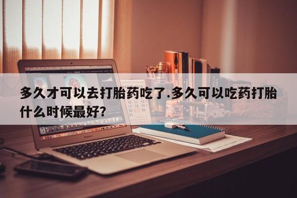 米非司酮片在线下单药店多久才可以去打胎药吃了.多久可以吃药打胎什么时候最好？