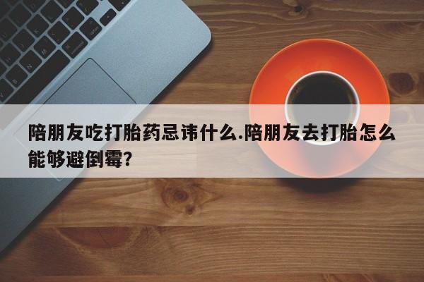 米非司酮片在线下单药店陪朋友吃打胎药忌讳什么.陪朋友去打胎怎么能够避倒霉？
