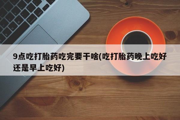 米非司酮片在线下单药店9点吃打胎药吃完要干啥(吃打胎药晚上吃好还是早上吃好)