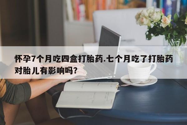米非司酮片在线下单药店怀孕7个月吃四盒打胎药.七个月吃了打胎药对胎儿有影响吗？