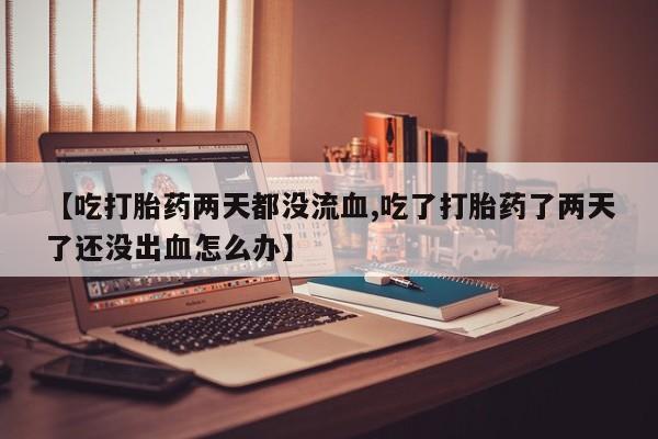 米非司酮片在线下单药店【吃打胎药两天都没流血,吃了打胎药了两天了还没出血怎么办】