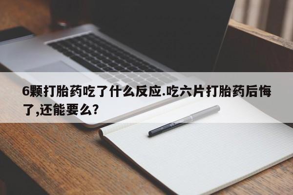 米非司酮片在线下单药店6颗打胎药吃了什么反应.吃六片打胎药后悔了,还能要么？