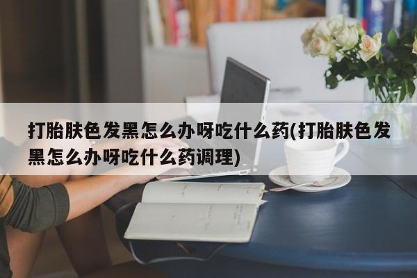 米非司酮片在线下单药店打胎肤色发黑怎么办呀吃什么药(打胎肤色发黑怎么办呀吃什么药调理)