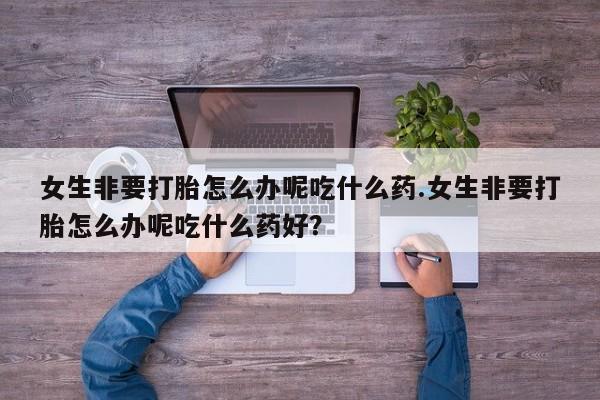 米非司酮片在线下单药店女生非要打胎怎么办呢吃什么药.女生非要打胎怎么办呢吃什么药好？