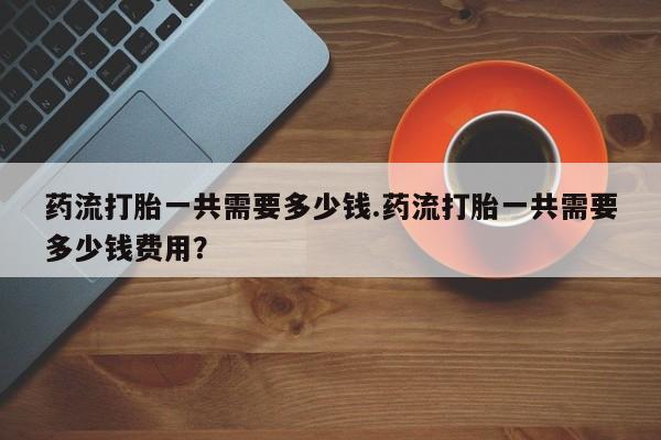 米非司酮片在线下单药店药流打胎一共需要多少钱.药流打胎一共需要多少钱费用？