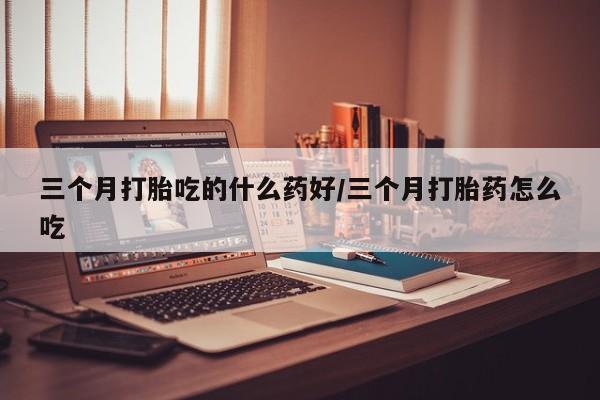 米非司酮片在线下单药店三个月打胎吃的什么药好/三个月打胎药怎么吃