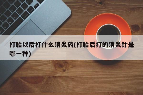 米非司酮片在线下单药店打胎以后打什么消炎药(打胎后打的消炎针是哪一种)