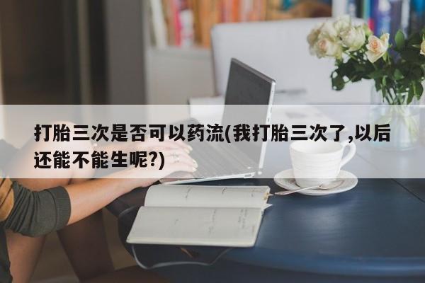 米非司酮片在线下单药店打胎三次是否可以药流(我打胎三次了,以后还能不能生呢?)